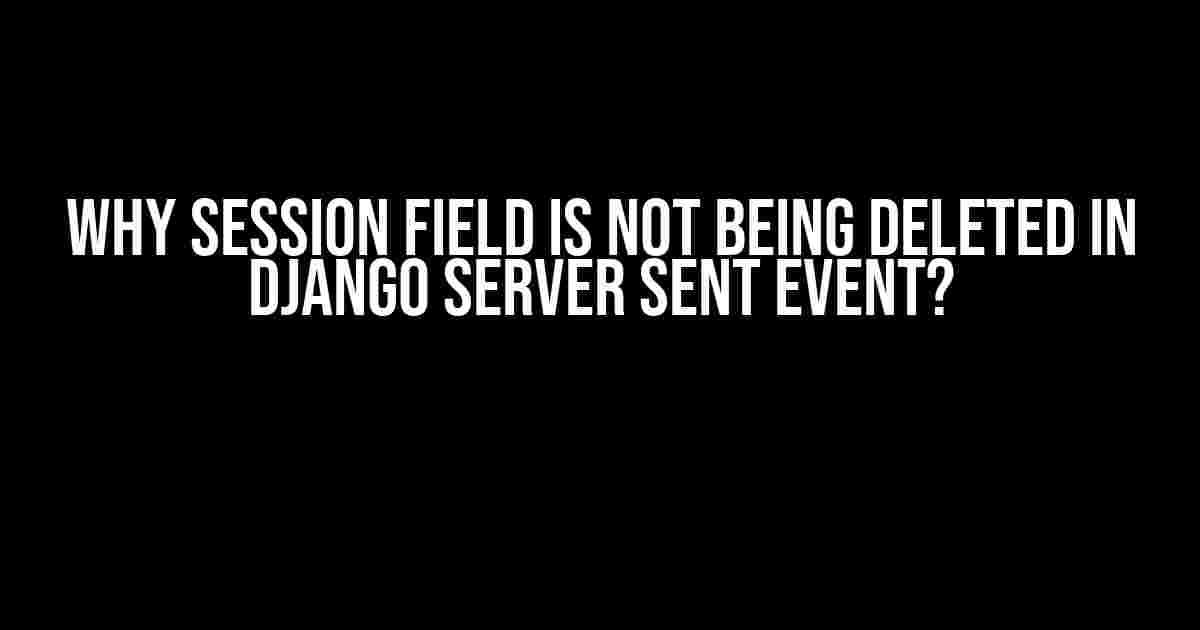 Why Session Field is Not Being Deleted in Django Server Sent Event?